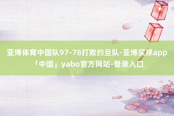 亚博体育中国队97-78打败约旦队-亚博买球app「中国」yabo官方网站-登录入口