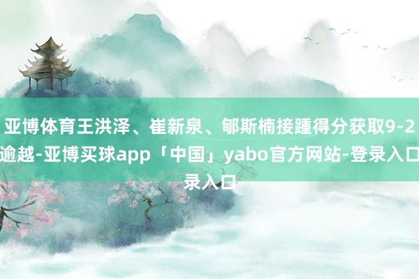亚博体育王洪泽、崔新泉、郇斯楠接踵得分获取9-2逾越-亚博买球app「中国」yabo官方网站-登录入口