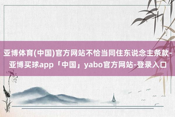 亚博体育(中国)官方网站不恰当同住东说念主条款-亚博买球app「中国」yabo官方网站-登录入口