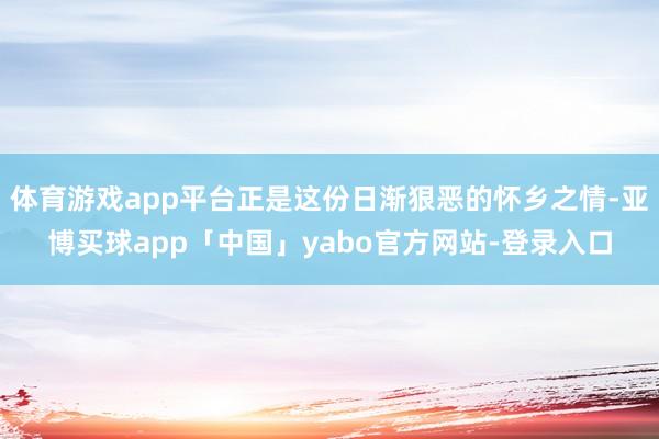 体育游戏app平台正是这份日渐狠恶的怀乡之情-亚博买球app「中国」yabo官方网站-登录入口
