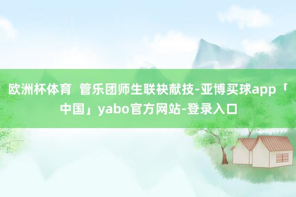 欧洲杯体育  管乐团师生联袂献技-亚博买球app「中国」yabo官方网站-登录入口