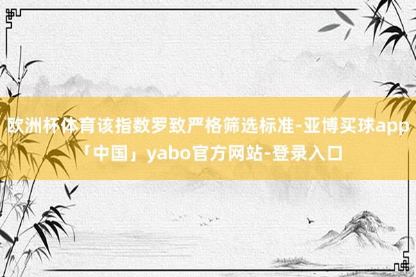 欧洲杯体育该指数罗致严格筛选标准-亚博买球app「中国」yabo官方网站-登录入口