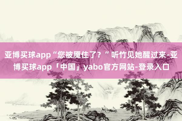 亚博买球app“您被魇住了？”听竹见她醒过来-亚博买球app「中国」yabo官方网站-登录入口