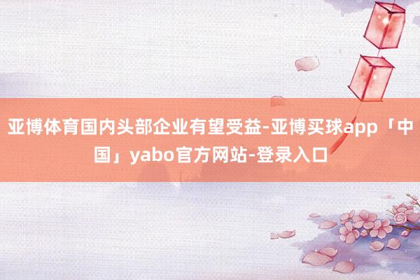 亚博体育国内头部企业有望受益-亚博买球app「中国」yabo官方网站-登录入口
