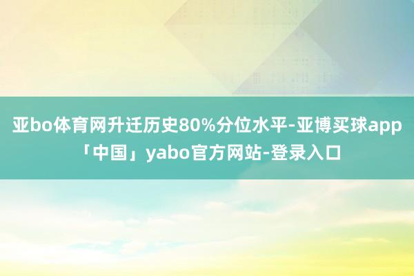 亚bo体育网升迁历史80%分位水平-亚博买球app「中国」yabo官方网站-登录入口