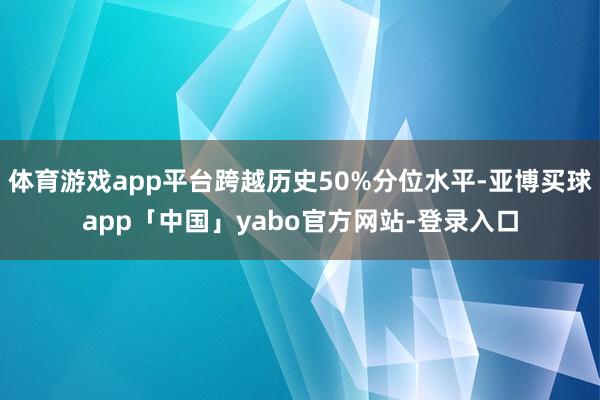 体育游戏app平台跨越历史50%分位水平-亚博买球app「中国」yabo官方网站-登录入口