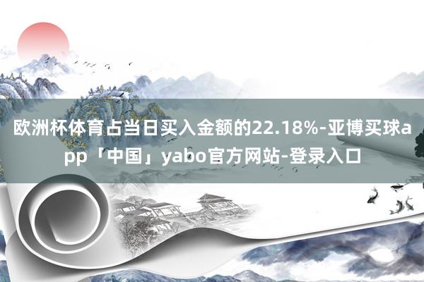 欧洲杯体育占当日买入金额的22.18%-亚博买球app「中国」yabo官方网站-登录入口