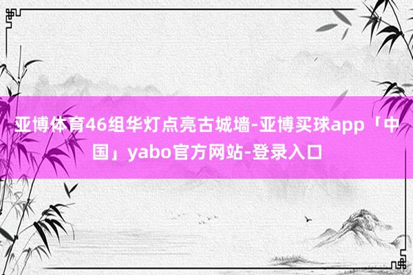 亚博体育46组华灯点亮古城墙-亚博买球app「中国」yabo官方网站-登录入口