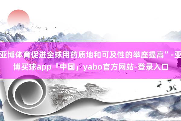亚博体育促进全球用药质地和可及性的举座提高”-亚博买球app「中国」yabo官方网站-登录入口