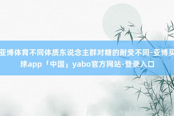 亚博体育不同体质东说念主群对糖的耐受不同-亚博买球app「中国」yabo官方网站-登录入口