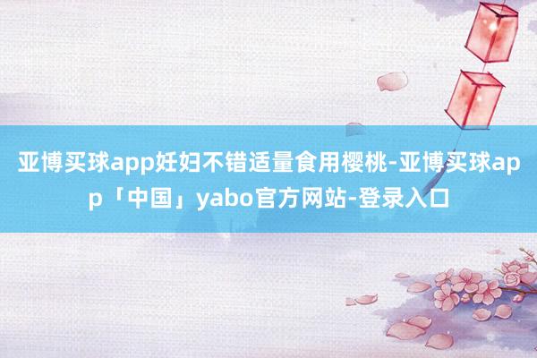 亚博买球app妊妇不错适量食用樱桃-亚博买球app「中国」yabo官方网站-登录入口