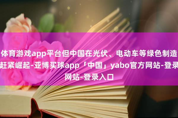 体育游戏app平台但中国在光伏、电动车等绿色制造鸿沟赶紧崛起-亚博买球app「中国」yabo官方网站-登录入口