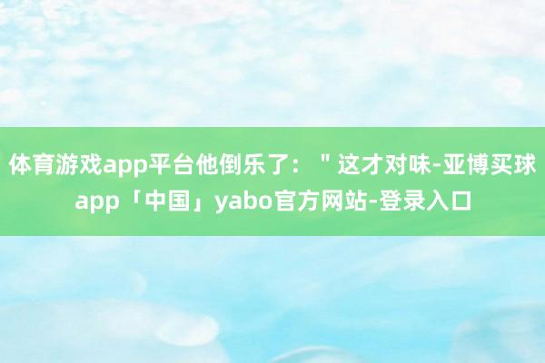 体育游戏app平台他倒乐了：＂这才对味-亚博买球app「中国」yabo官方网站-登录入口