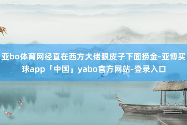 亚bo体育网径直在西方大佬眼皮子下面捞金-亚博买球app「中国」yabo官方网站-登录入口