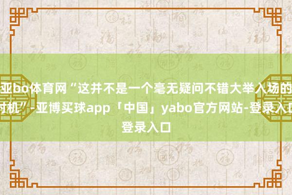 亚bo体育网“这并不是一个毫无疑问不错大举入场的时机”-亚博买球app「中国」yabo官方网站-登录入口