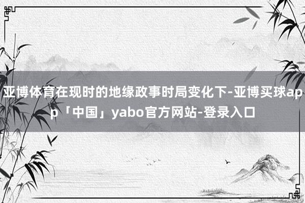 亚博体育在现时的地缘政事时局变化下-亚博买球app「中国」yabo官方网站-登录入口