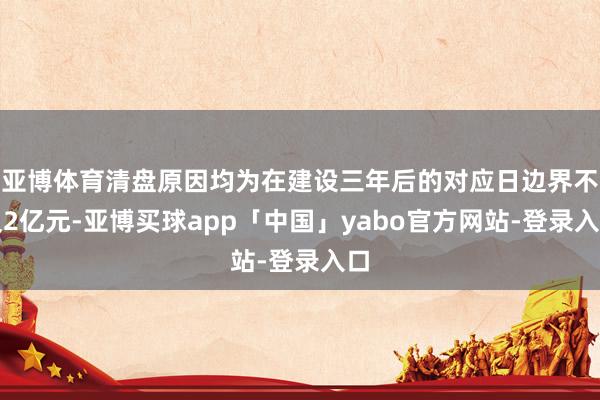亚博体育清盘原因均为在建设三年后的对应日边界不及2亿元-亚博买球app「中国」yabo官方网站-登录入口