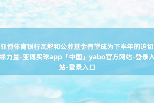 亚博体育银行瓦解和公募基金有望成为下半年的迫切边缘力量-亚博买球app「中国」yabo官方网站-登录入口