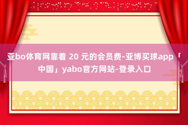 亚bo体育网靠着 20 元的会员费-亚博买球app「中国」yabo官方网站-登录入口