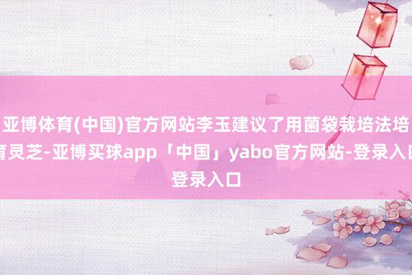 亚博体育(中国)官方网站李玉建议了用菌袋栽培法培育灵芝-亚博买球app「中国」yabo官方网站-登录入口