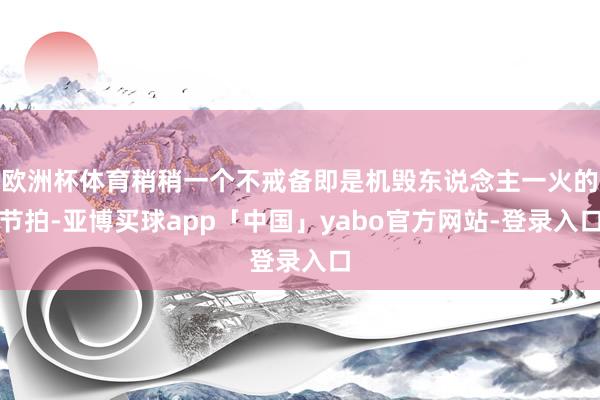 欧洲杯体育稍稍一个不戒备即是机毁东说念主一火的节拍-亚博买球app「中国」yabo官方网站-登录入口