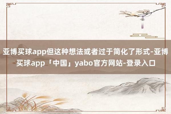 亚博买球app但这种想法或者过于简化了形式-亚博买球app「中国」yabo官方网站-登录入口