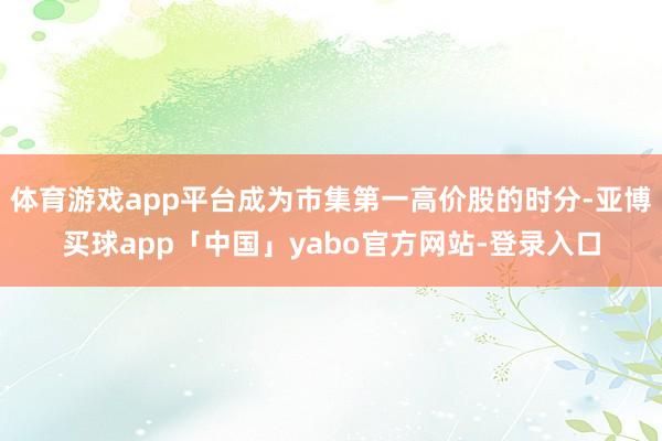体育游戏app平台成为市集第一高价股的时分-亚博买球app「中国」yabo官方网站-登录入口