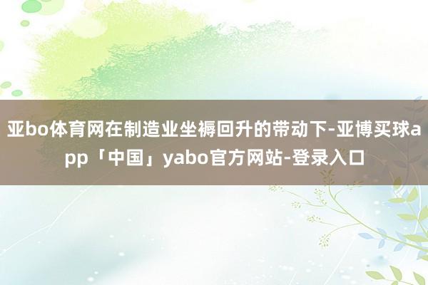 亚bo体育网在制造业坐褥回升的带动下-亚博买球app「中国」yabo官方网站-登录入口