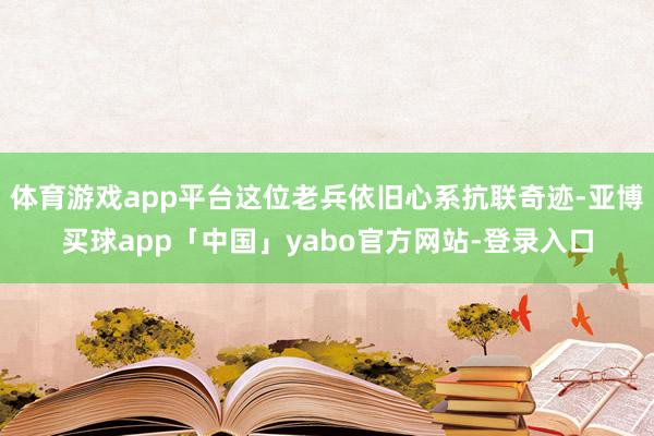 体育游戏app平台这位老兵依旧心系抗联奇迹-亚博买球app「中国」yabo官方网站-登录入口