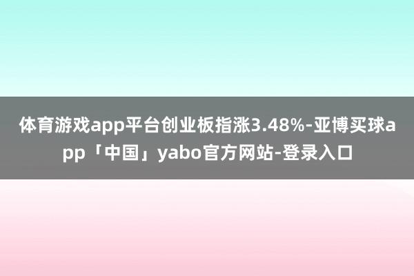 体育游戏app平台创业板指涨3.48%-亚博买球app「中国」yabo官方网站-登录入口