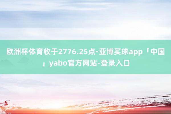欧洲杯体育收于2776.25点-亚博买球app「中国」yabo官方网站-登录入口