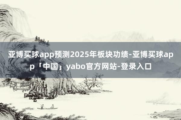 亚博买球app预测2025年板块功绩-亚博买球app「中国」yabo官方网站-登录入口