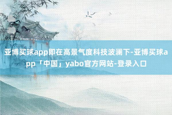 亚博买球app即在高景气度科技波澜下-亚博买球app「中国」yabo官方网站-登录入口