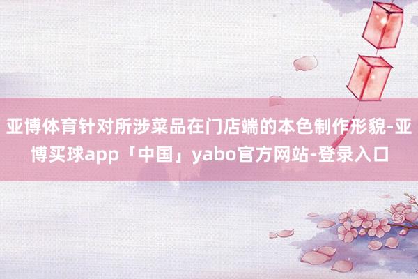 亚博体育针对所涉菜品在门店端的本色制作形貌-亚博买球app「中国」yabo官方网站-登录入口