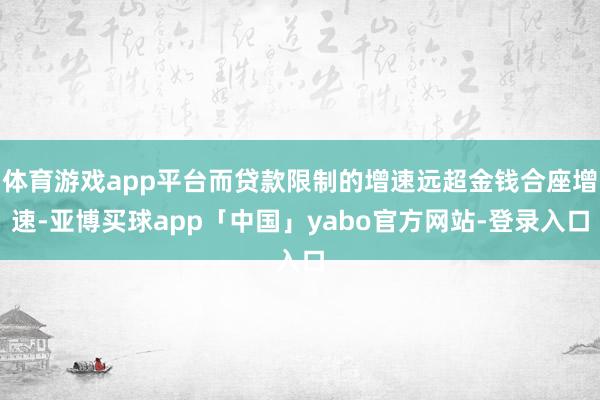 体育游戏app平台而贷款限制的增速远超金钱合座增速-亚博买球app「中国」yabo官方网站-登录入口