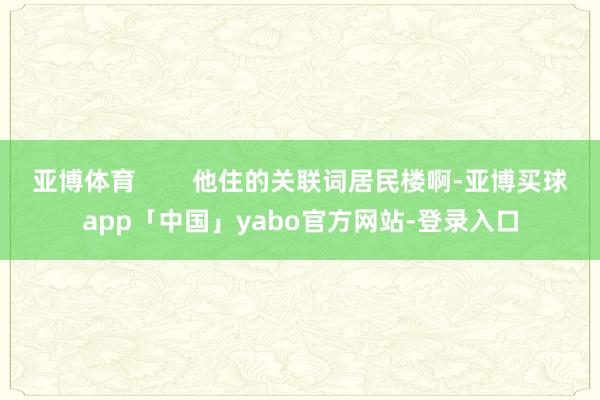 亚博体育        他住的关联词居民楼啊-亚博买球app「中国」yabo官方网站-登录入口