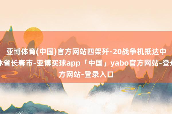 亚博体育(中国)官方网站四架歼-20战争机抵达中国吉林省长春市-亚博买球app「中国」yabo官方网站-登录入口