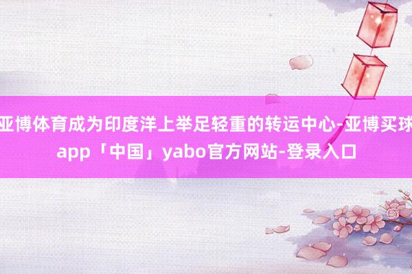 亚博体育成为印度洋上举足轻重的转运中心-亚博买球app「中国」yabo官方网站-登录入口