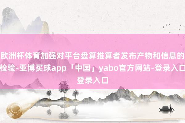 欧洲杯体育加强对平台盘算推算者发布产物和信息的检验-亚博买球app「中国」yabo官方网站-登录入口
