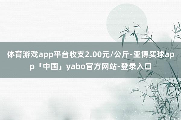 体育游戏app平台收支2.00元/公斤-亚博买球app「中国」yabo官方网站-登录入口