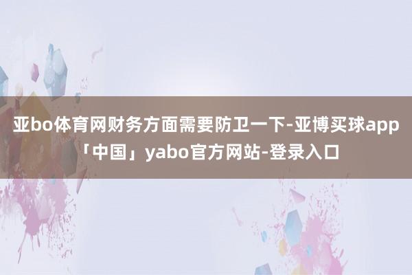 亚bo体育网财务方面需要防卫一下-亚博买球app「中国」yabo官方网站-登录入口