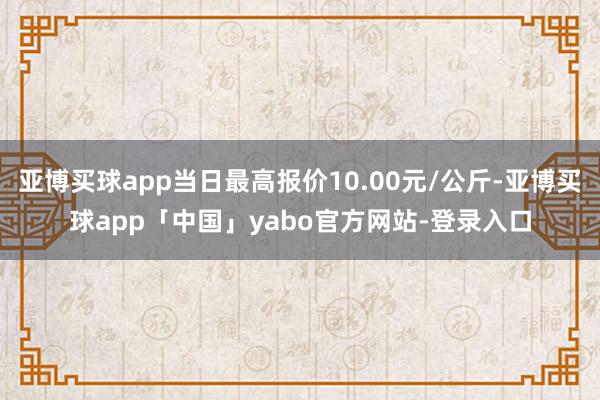 亚博买球app当日最高报价10.00元/公斤-亚博买球app「中国」yabo官方网站-登录入口