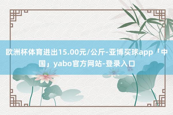 欧洲杯体育进出15.00元/公斤-亚博买球app「中国」yabo官方网站-登录入口