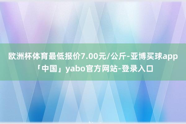 欧洲杯体育最低报价7.00元/公斤-亚博买球app「中国」yabo官方网站-登录入口