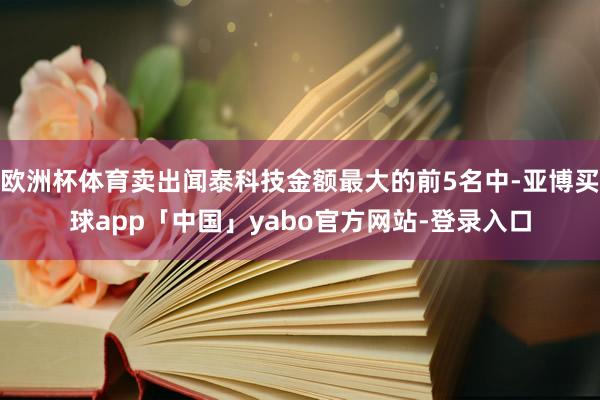 欧洲杯体育卖出闻泰科技金额最大的前5名中-亚博买球app「中国」yabo官方网站-登录入口