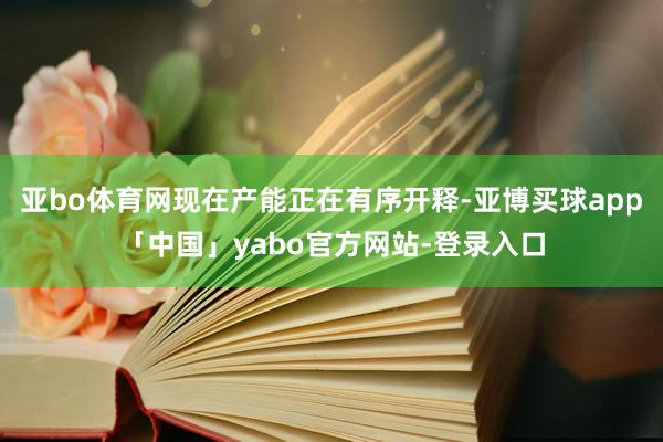 亚bo体育网现在产能正在有序开释-亚博买球app「中国」yabo官方网站-登录入口