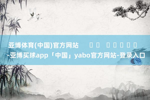 亚博体育(中国)官方网站      		  					  -亚博买球app「中国」yabo官方网站-登录入口