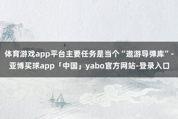 体育游戏app平台主要任务是当个“遨游导弹库”-亚博买球app「中国」yabo官方网站-登录入口