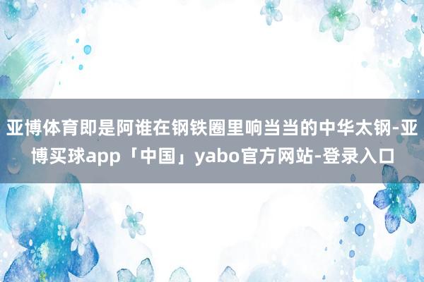 亚博体育即是阿谁在钢铁圈里响当当的中华太钢-亚博买球app「中国」yabo官方网站-登录入口