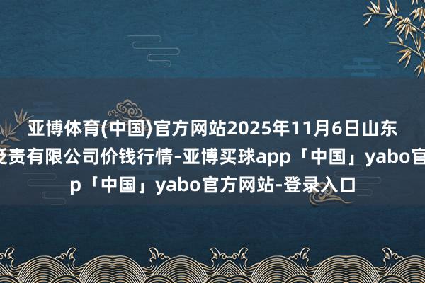 亚博体育(中国)官方网站2025年11月6日山东喜地农居品商场贬责有限公司价钱行情-亚博买球app「中国」yabo官方网站-登录入口